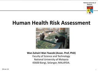 National University of
Malaysia

Human Health Risk Assessment

Wan Zuhairi Wan Yaacob (Assoc. Prof, PhD)
Faculty of Science and Technology
National University of Malaysia
43600 Bangi, Selangor, MALAYSIA.
28-Jan-14

1

 