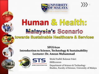 1




                     SFGS 6120
Introduction to Science, Technology & Sustainability
         Lecturer: Dr. Amran Muhammad
                      Mohd Fadhli Rahmat Fakri
                      SMB110010
                      Department of Science & Technology
                      Studies, Faculty of Science, University of Malaya
 