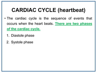CARDIAC CYCLE (heartbeat)
• The cardiac cycle is the sequence of events that
occurs when the heart beats. There are two phases
of the cardiac cycle.
1. Diastole phase
2. Systole phase
 