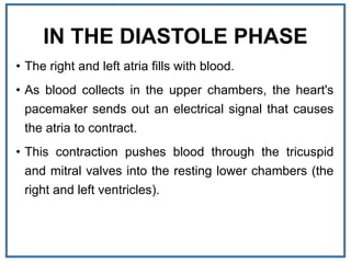 IN THE DIASTOLE PHASE
• The right and left atria fills with blood.
• As blood collects in the upper chambers, the heart's
pacemaker sends out an electrical signal that causes
the atria to contract.
• This contraction pushes blood through the tricuspid
and mitral valves into the resting lower chambers (the
right and left ventricles).
 