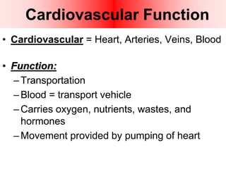 Cardiovascular Function
• Cardiovascular = Heart, Arteries, Veins, Blood
• Function:
–Transportation
–Blood = transport vehicle
–Carries oxygen, nutrients, wastes, and
hormones
–Movement provided by pumping of heart
 