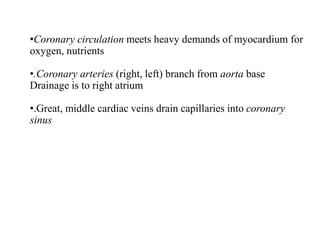 •Coronary circulation meets heavy demands of myocardium for
oxygen, nutrients
•.Coronary arteries (right, left) branch from aorta base
Drainage is to right atrium
•.Great, middle cardiac veins drain capillaries into coronary
sinus
 