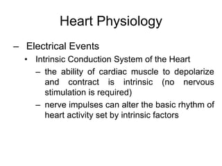 Heart Physiology
– Electrical Events
• Intrinsic Conduction System of the Heart
– the ability of cardiac muscle to depolarize
and contract is intrinsic (no nervous
stimulation is required)
– nerve impulses can alter the basic rhythm of
heart activity set by intrinsic factors
 