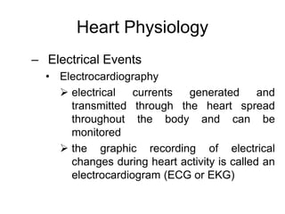 Heart Physiology
– Electrical Events
• Electrocardiography
 electrical currents generated and
transmitted through the heart spread
throughout the body and can be
monitored
 the graphic recording of electrical
changes during heart activity is called an
electrocardiogram (ECG or EKG)
 