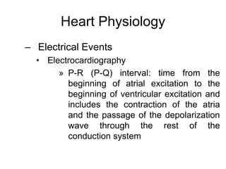 Heart Physiology
– Electrical Events
• Electrocardiography
» P-R (P-Q) interval: time from the
beginning of atrial excitation to the
beginning of ventricular excitation and
includes the contraction of the atria
and the passage of the depolarization
wave through the rest of the
conduction system
 
