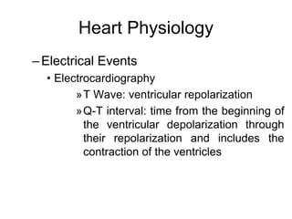 Heart Physiology
–Electrical Events
• Electrocardiography
»T Wave: ventricular repolarization
»Q-T interval: time from the beginning of
the ventricular depolarization through
their repolarization and includes the
contraction of the ventricles
 