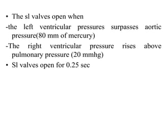 • The sl valves open when
-the left ventricular pressures surpasses aortic
pressure(80 mm of mercury)
-The right ventricular pressure rises above
pulmonary pressure (20 mmhg)
• Sl valves open for 0.25 sec
 