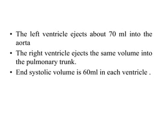 • The left ventricle ejects about 70 ml into the
aorta
• The right ventricle ejects the same volume into
the pulmonary trunk.
• End systolic volume is 60ml in each ventricle .
 