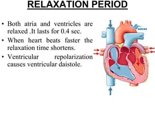 RELAXATION PERIOD
• Both atria and ventricles are
relaxed .It lasts for 0.4 sec.
• When heart beats faster the
relaxation time shortens.
• Ventricular repolarization
causes ventricular daistole.
 