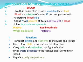 INTRODUCTION TO THE CIRCULATORY SYSTEM
 BLOOD
 Is a fluid connective tissue a specialized body fluid
 Blood is a mixture of about 55 percent plasma and
45 percent blood cells
 About 7 to 8 percent of total body weight is blood
 It has four main components
Plasma Red blood cells
White blood cells Platelets
 Functions
 Transport oxygen and nutrients to the lungs and tissues
 Form blood clots to prevent excess blood loss
 Carry cells and antibodies that fight infection
 Bring waste products to the kidneys and liver to filter
blood
 Regulate body temperature
 