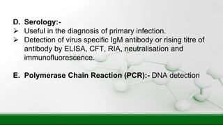 D. Serology:-
 Useful in the diagnosis of primary infection.
 Detection of virus specific IgM antibody or rising titre of
antibody by ELISA, CFT, RIA, neutralisation and
immunofluorescence.
E. Polymerase Chain Reaction (PCR):- DNA detection
 