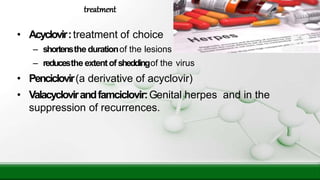 • Acyclovir:treatment of choice
– shortensthe durationof the lesions
– reducesthe extentofsheddingof the virus
• Penciclovir(a derivative of acyclovir)
• Valacyclovirandfamciclovir:Genital herpes and in the
suppression of recurrences.
treatment
 
