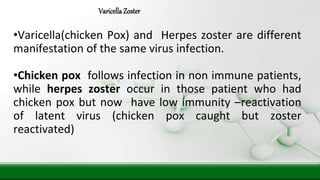 VaricellaZoster
•Varicella(chicken Pox) and Herpes zoster are different
manifestation of the same virus infection.
•Chicken pox follows infection in non immune patients,
while herpes zoster occur in those patient who had
chicken pox but now have low immunity –reactivation
of latent virus (chicken pox caught but zoster
reactivated)
 