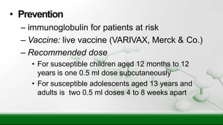• Prevention
– immunoglobulin for patients at risk
– Vaccine: live vaccine (VARIVAX, Merck & Co.)
– Recommended dose
• For susceptible children aged 12 months to 12
years is one 0.5 ml dose subcutaneously
• For susceptible adolescents aged 13 years and
adults is two 0.5 ml doses 4 to 8 weeks apart
 
