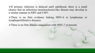 If primary infection is delayed until adulthood, there is a small
chance that an infectious mononucleosis-like disease may develop in
a similar manner to EBV and CMV.
There is no firm evidence linking HHV-6 to lymphomas or
lymphoproliferative diseases.
There is no firm disease association with HHV-7 at present.
 