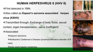 HUMAN HERPESVIRUS 8 (HHV 8)
First detected in 1994.
Also called as Kaposi’s sarcoma associated herpes
virus (KSHV)
Transmitted through- Exchange of body fluids, sexual
contact, organ transplantation, saliva (inefficient)
Associated
Kaposi’s Sarcoma
Multicentric Castleman’s Disease (lymphoproliferative disorder of B
cells)
body cavity based Lymphoma.
 