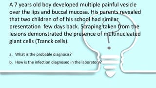 A 7 years old boy developed multiple painful vesicle
over the lips and buccal mucosa. His parents revealed
that two children of of his school had similar
presentation few days back. Scraping taken from the
lesions demonstrated the presence of multinucleated
giant cells (Tzanck cells).
a. What is the probable diagnosis?
b. How is the infection diagnosed in the laboratory?
 