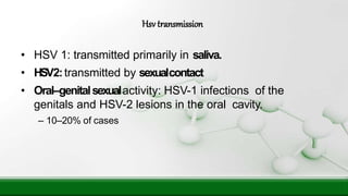 • HSV 1: transmitted primarily in saliva.
• HSV2:transmitted by sexualcontact
• Oral–genitalsexualactivity: HSV-1 infections of the
genitals and HSV-2 lesions in the oral cavity.
– 10–20% of cases
Hsv transmission
 
