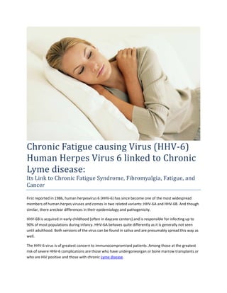 Chronic Fatigue causing Virus (HHV-6)
Human Herpes Virus 6 linked to Chronic
Lyme disease:
Its Link to Chronic Fatigue Syndrome, Fibromyalgia, Fatigue, and
Cancer

First reported in 1986, human herpesvirus 6 (HHV-6) has since become one of the most widespread
members of human herpes viruses and comes in two related variants: HHV-6A and HHV-6B. And though
similar, there areclear differences in their epidemiology and pathogenicity.

HHV-6B is acquired in early childhood (often in daycare centers) and is responsible for infecting up to
90% of most populations during infancy. HHV-6A behaves quite differently as it is generally not seen
until adulthood. Both versions of the virus can be found in saliva and are presumably spread this way as
well.

The HHV-6 virus is of greatest concern to immunocompromised patients. Among those at the greatest
risk of severe HHV-6 complications are those who have undergoneorgan or bone marrow transplants or
who are HIV positive and those with chronic Lyme disease.
 