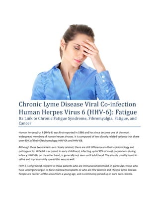 Chronic Lyme Disease Viral Co-infection
Human Herpes Virus 6 (HHV-6): Fatigue
Its Link to Chronic Fatigue Syndrome, Fibromyalgia, Fatigue, and
Cancer

Human herpesvirus 6 (HHV-6) was first reported in 1986 and has since become one of the most
widespread members of human herpes viruses. It is composed of two closely related variants that share
over 90% of their DNA homology: HHV-6A and HHV-6B.

Although these two variants are closely related, there are still differences in their epidemiology and
pathogenicity. HHV-6B is acquired in early childhood, infecting up to 90% of most populations during
infancy. HHV-6A, on the other hand, is generally not seen until adulthood. The virus is usually found in
saliva and is presumably spread this way as well.

HHV-6 is of greatest concern to those patients who are immunocompromised, in particular, those who
have undergone organ or bone marrow transplants or who are HIV positive and chronic Lyme disease.
People are carriers of this virus from a young age, and is commonly picked up in dare care centers.
 