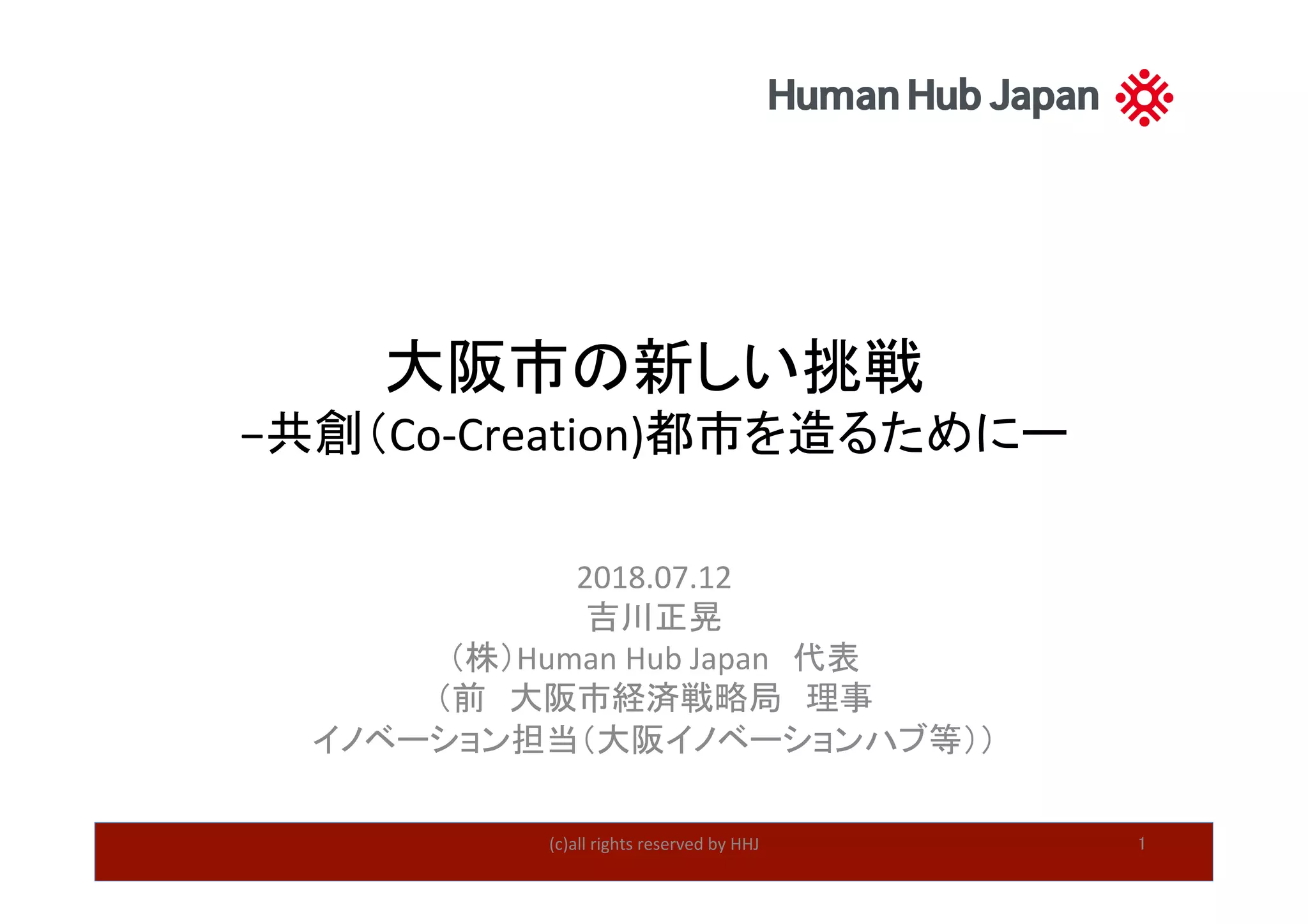 大阪市の新しい挑戦	
−共創（Co-Creation)都市を造るためにー	
2018.07.12	
吉川正晃	
（株）Human	Hub	Japan　代表	
（前　大阪市経済戦略局　理事	
イノベーション担当（大阪イノベーションハブ等））	
(c)all	rights	reserved	by	HHJ	 1	
 
