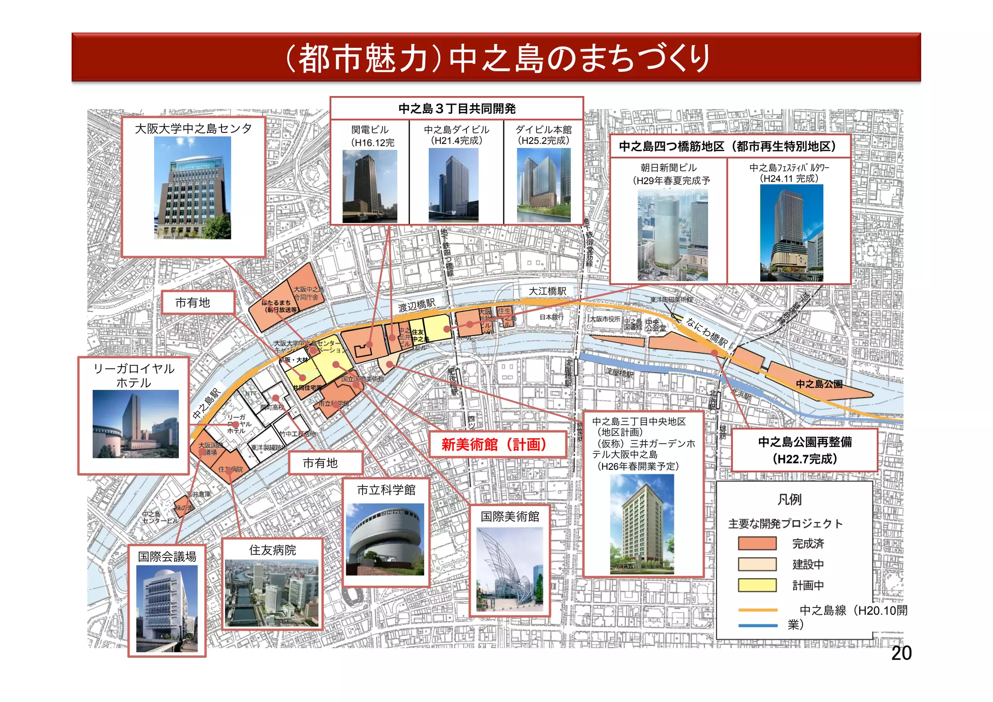 中之島地区
大江橋駅
渡辺橋駅
中之島公園
中之島３丁目共同開発
関電ビル
（H16.12完
成）
中之島ダイビル
（H21.4完成）
ダイビル本館
（H25.2完成）
共同住宅等
NTT
ほたるまち
（朝日放送等）
住友
中之島
京阪・大林
新美術館（計画）
市有地 
中之島四つ橋筋地区（都市再生特別地区）
朝日新聞ビル
（H29年春夏完成予
定）
中之島ﾌｪｽﾃｨﾊﾞﾙﾀﾜｰ
（H24.11 完成）
大阪大学中之島センタ
ー
国際美術館
市立科学館
住友病院
国際会議場
リーガロイヤル
ホテル
（建て替え検討中）
中之島三丁目中央地区
（地区計画） 
（仮称）三井ガーデンホ
テル大阪中之島
（H26年春開業予定）
 
 中之島線（H20.10開
業） 
（都市魅力）中之島のまちづくり	
市有地 
中之島公園再整備
（H22.7完成）
20	
 