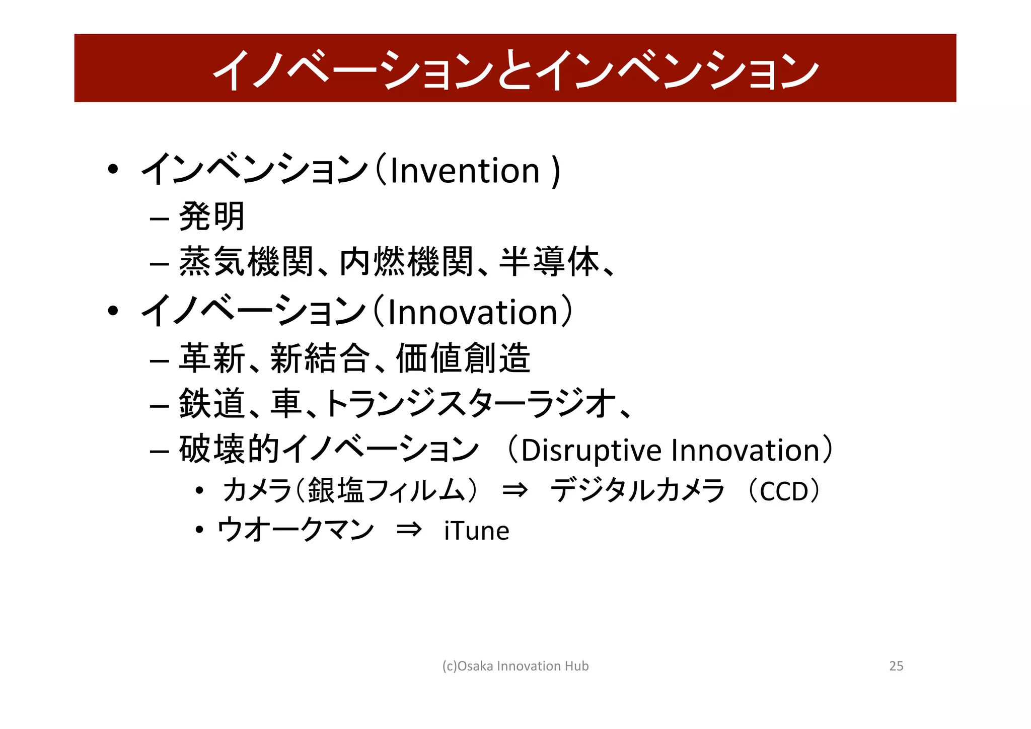 イノベーションとインベンション	
•  インベンション（Invention	)	
– 発明	
– 蒸気機関、内燃機関、半導体、	
•  イノベーション（Innovation）	
– 革新、新結合、価値創造	
– 鉄道、車、トランジスターラジオ、	
– 破壊的イノベーション　（Disruptive	Innovation）	
•  	カメラ（銀塩フィルム）　⇒　デジタルカメラ　（CCD）	
•  ウオークマン　⇒　iTune	
(c)Osaka	Innovation	Hub	 25	
 