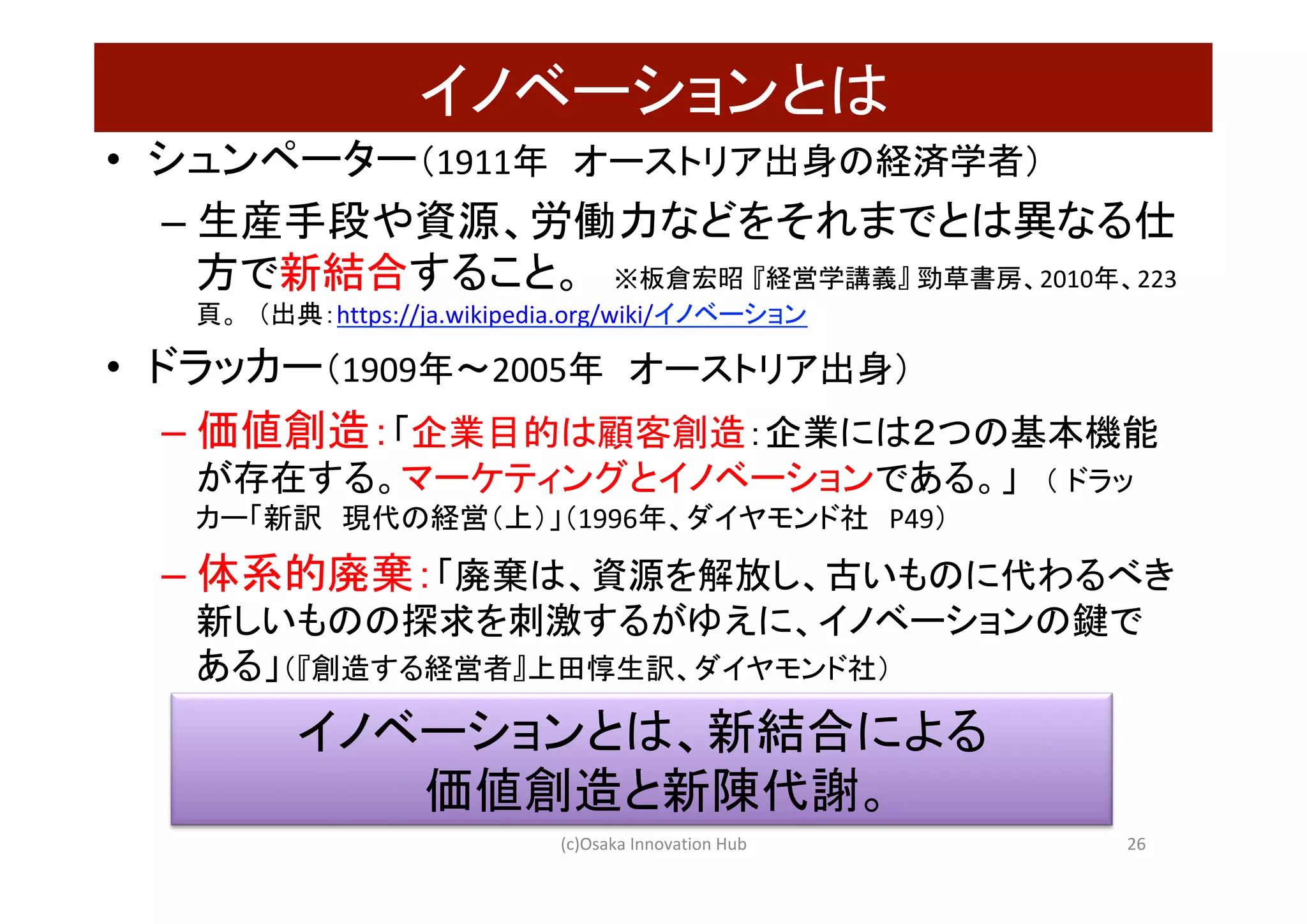 イノベーションとは	
•  シュンペーター（1911年　オーストリア出身の経済学者）	
– 生産手段や資源、労働力などをそれまでとは異なる仕
方で新結合すること。　※板倉宏昭 『経営学講義』	勁草書房、2010年、223
頁。　（出典：https://ja.wikipedia.org/wiki/イノベーション　	
•  ドラッカー（1909年〜2005年　オーストリア出身）	
– 価値創造：「企業目的は顧客創造：企業には２つの基本機能
が存在する。マーケティングとイノベーションである。」　（ ドラッ
カー「新訳　現代の経営（上）」（1996年、ダイヤモンド社　P49）	
– 体系的廃棄：「廃棄は、資源を解放し、古いものに代わるべき
新しいものの探求を刺激するがゆえに、イノベーションの鍵で
ある」（『創造する経営者』上田惇生訳、ダイヤモンド社）	
イノベーションとは、新結合による	
価値創造と新陳代謝。	
(c)Osaka	Innovation	Hub	 26	
 