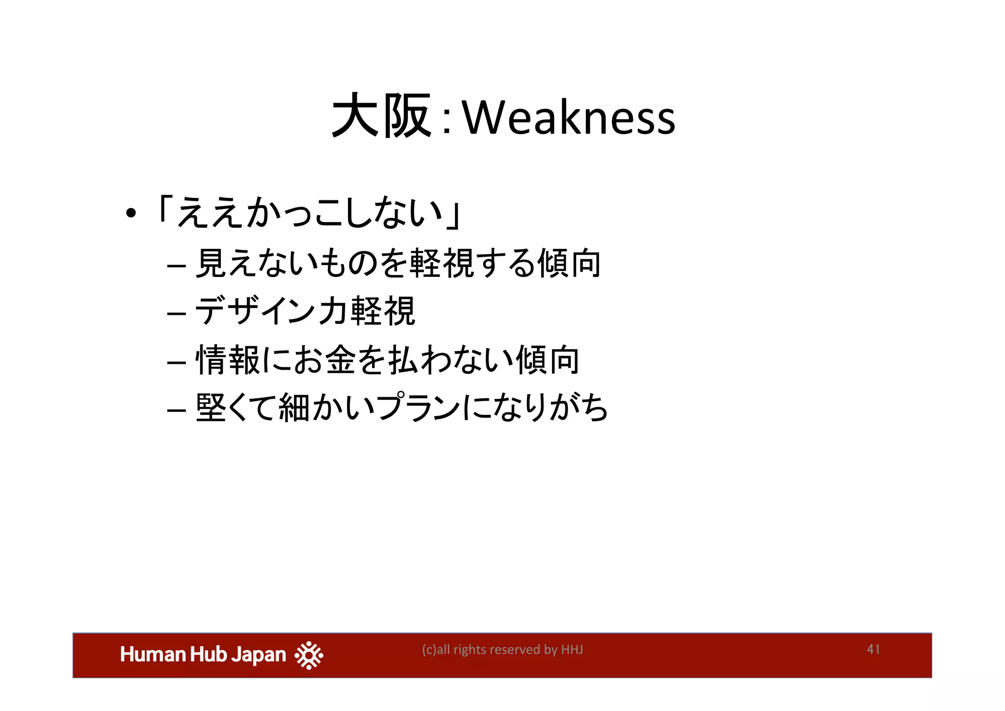 大阪：Weakness	
•  「ええかっこしない」	
– 見えないものを軽視する傾向	
– デザイン力軽視	
– 情報にお金を払わない傾向	
– 堅くて細かいプランになりがち	
(c)all	rights	reserved	by	HHJ	 41	
 