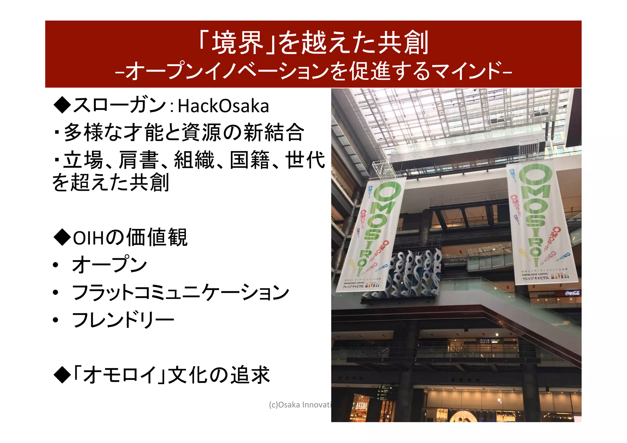 「境界」を越えた共創	
−オープンイノベーションを促進するマインド−	
◆スローガン：HackOsaka	
・多様な才能と資源の新結合　	
・立場、肩書、組織、国籍、世代
を超えた共創	
	
◆OIHの価値観	
•  オープン	
•  フラットコミュニケーション	
•  フレンドリー	
	
◆「オモロイ」文化の追求	
	 (c)Osaka	Innovation	Hub	 46
 