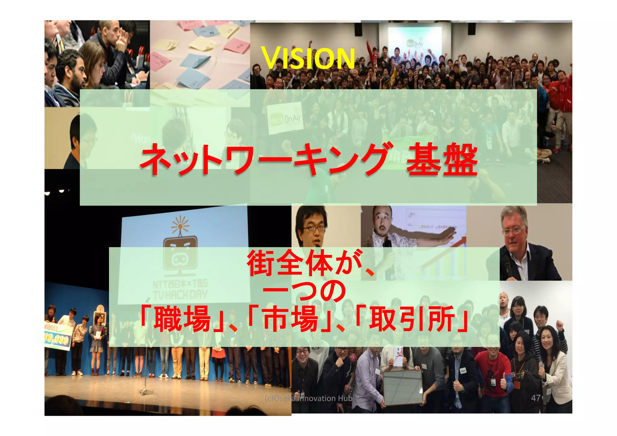 47(c)Osaka	Innovation	Hub	
ネットワーキング 基盤
	
VISION	
街全体が、
一つの
「職場」、「市場」、「取引所」
 