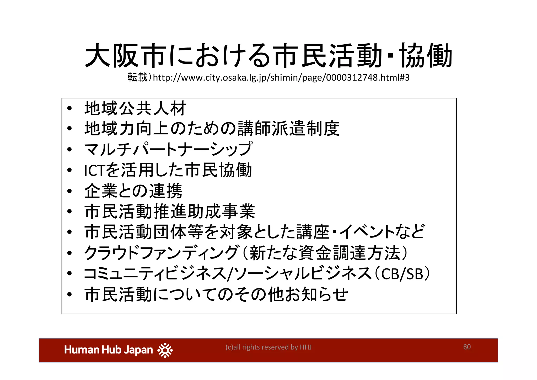 大阪市における市民活動・協働	
転載）http://www.city.osaka.lg.jp/shimin/page/0000312748.html#3	
•  地域公共人材	
•  地域力向上のための講師派遣制度　	
•  マルチパートナーシップ	
•  ICTを活用した市民協働	
•  企業との連携	
•  市民活動推進助成事業 　	
•  市民活動団体等を対象とした講座・イベントなど	
•  クラウドファンディング（新たな資金調達方法） 	
•  コミュニティビジネス/ソーシャルビジネス（CB/SB） 	
•  市民活動についてのその他お知らせ	
	
(c)all	rights	reserved	by	HHJ	 60	
 