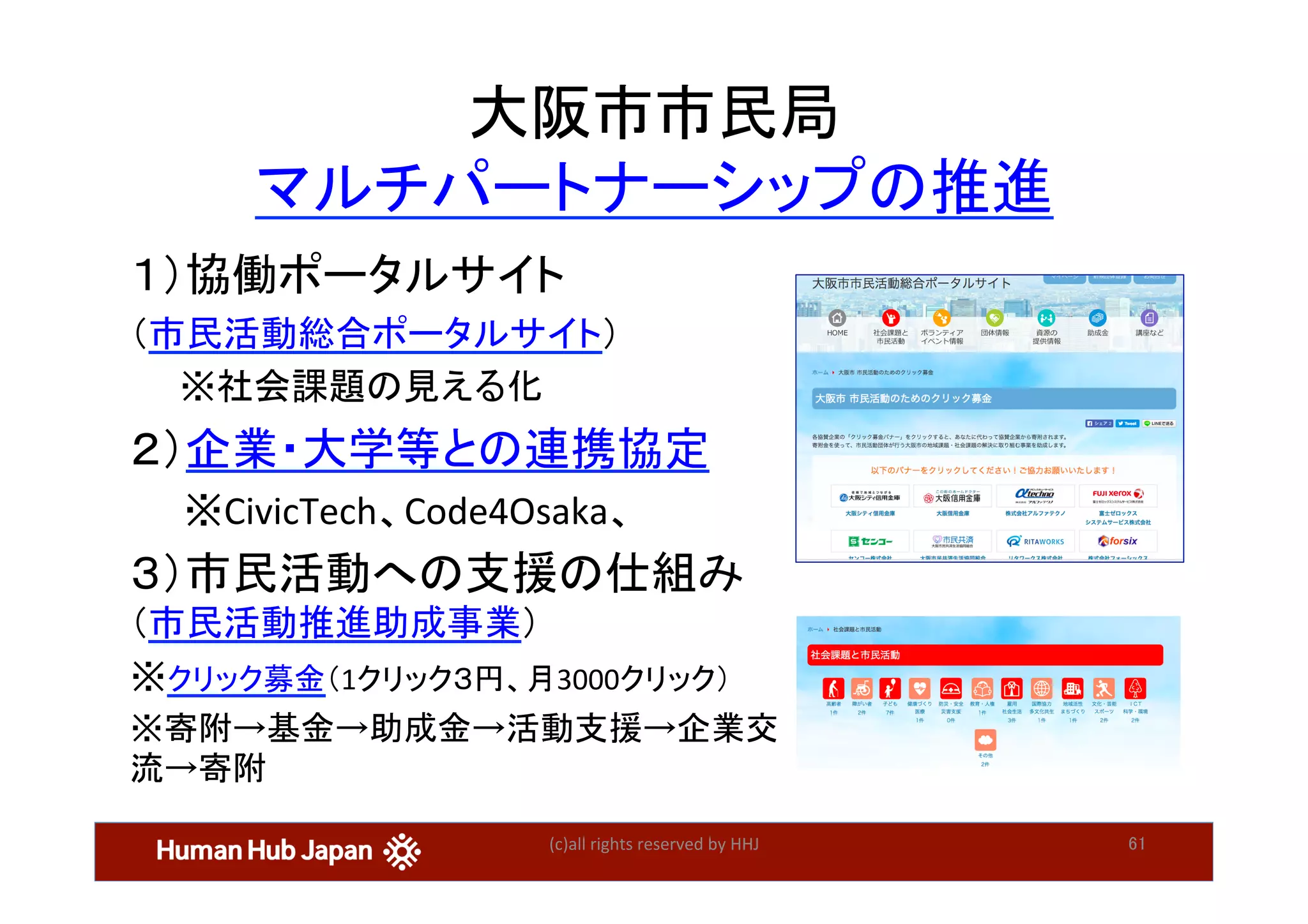 (c)all	rights	reserved	by	HHJ	 61	
１）協働ポータルサイト	
（市民活動総合ポータルサイト）	
　　※社会課題の見える化	
２）企業・大学等との連携協定	
　　※CivicTech、Code4Osaka、	
３）市民活動への支援の仕組み　
（市民活動推進助成事業）	
※クリック募金（1クリック３円、月3000クリック）	
※寄附→基金→助成金→活動支援→企業交
流→寄附	
大阪市市民局	
マルチパートナーシップの推進	
 