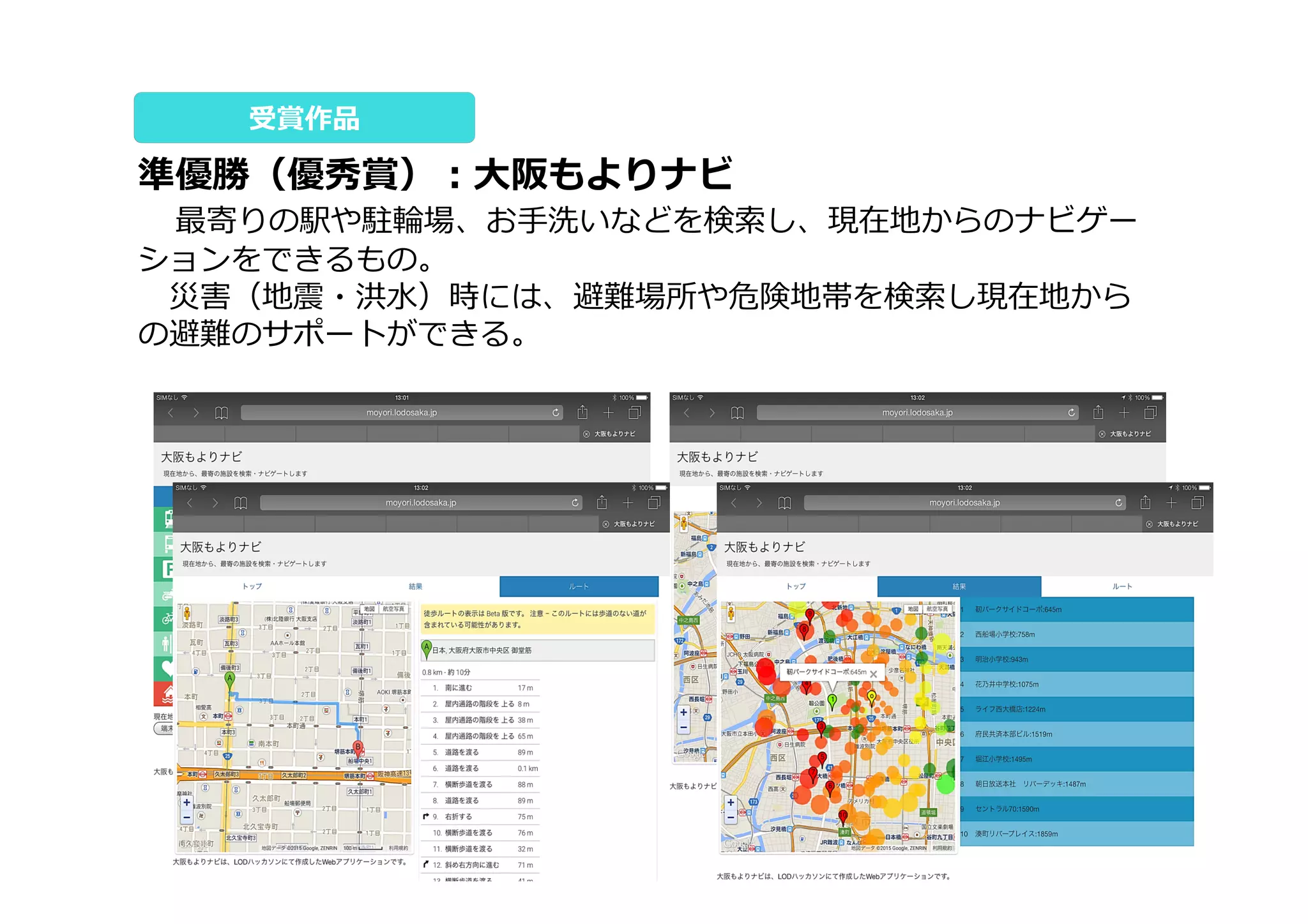 準優勝（優秀賞）：⼤阪もよりナビ
 最寄りの駅や駐輪場、お⼿洗いなどを検索し、現在地からのナビゲー
ションをできるもの。
 災害（地震・洪⽔）時には、避難場所や危険地帯を検索し現在地から
の避難のサポートができる。
受賞作品
 