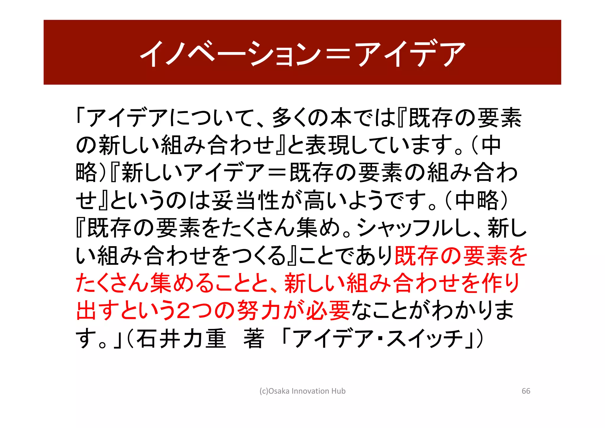 イノベーション＝アイデア	
「アイデアについて、多くの本では『既存の要素
の新しい組み合わせ』と表現しています。（中
略）『新しいアイデア＝既存の要素の組み合わ
せ』というのは妥当性が高いようです。（中略）
『既存の要素をたくさん集め。シャッフルし、新し
い組み合わせをつくる』ことであり既存の要素を
たくさん集めることと、新しい組み合わせを作り
出すという２つの努力が必要なことがわかりま
す。」（石井力重　著　「アイデア・スイッチ」）	
(c)Osaka	Innovation	Hub	 66	
 