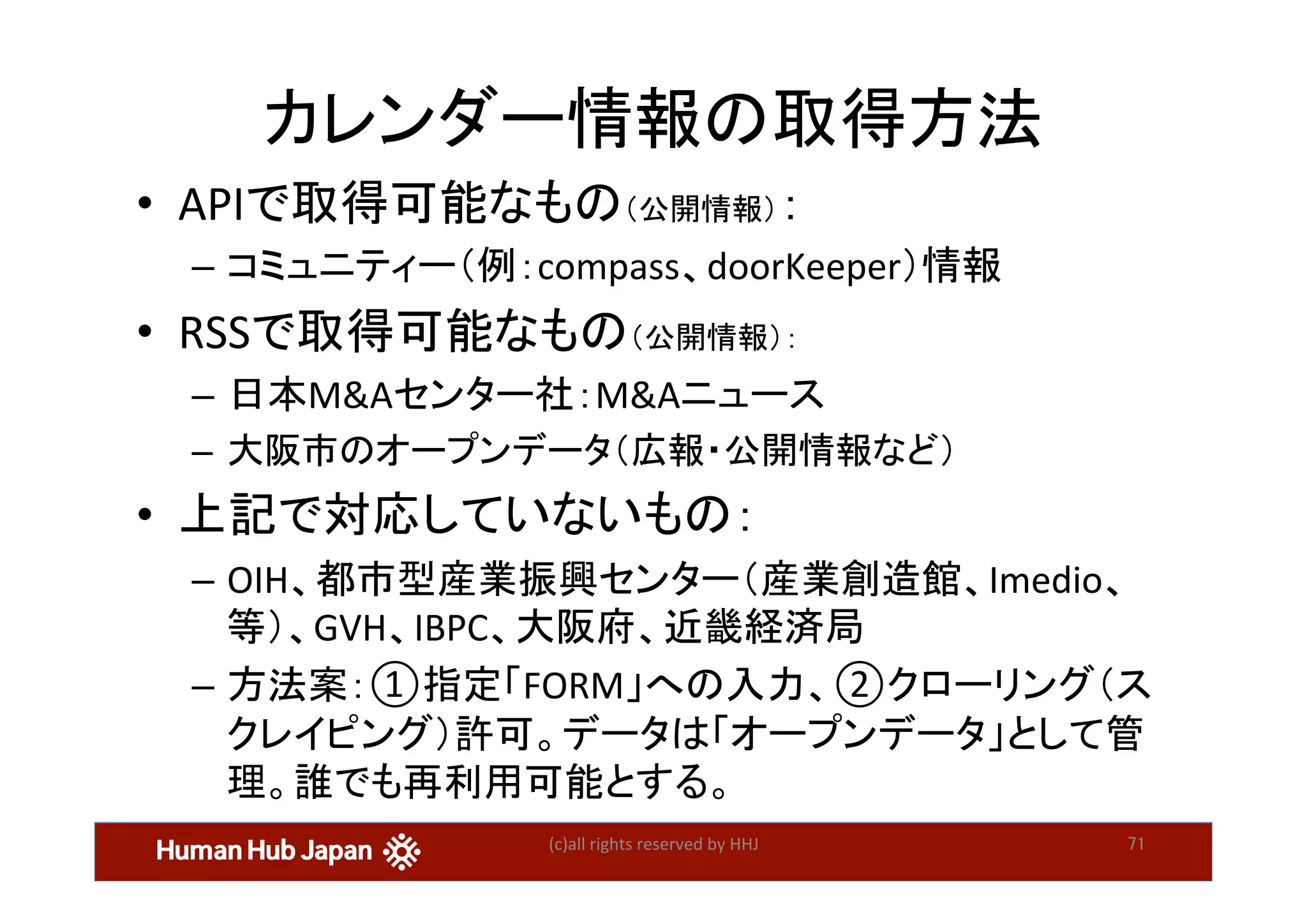 カレンダー情報の取得方法	
•  APIで取得可能なもの（公開情報）：	
–  コミュニティー（例：compass、doorKeeper）情報	
•  RSSで取得可能なもの（公開情報）：	
–  日本M&Aセンター社：M&Aニュース	
–  大阪市のオープンデータ（広報・公開情報など）	
•  上記で対応していないもの：	
–  OIH、都市型産業振興センター（産業創造館、Imedio、
等）、GVH、IBPC、大阪府、近畿経済局	
–  方法案：①指定「FORM」への入力、②クローリング（ス
クレイピング）許可。データは「オープンデータ」として管
理。誰でも再利用可能とする。	
(c)all	rights	reserved	by	HHJ	 71	
 