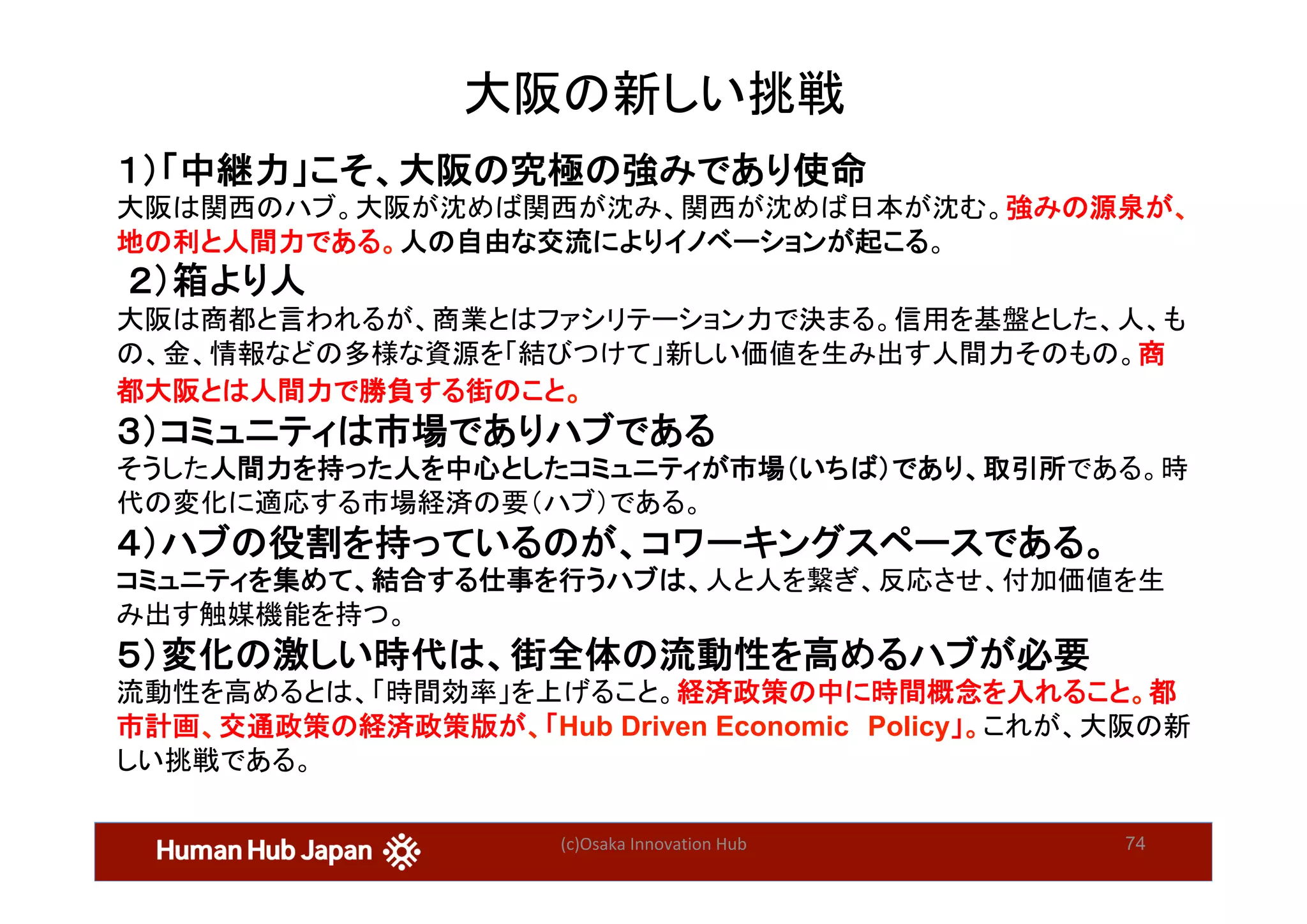 (c)Osaka	Innovation	Hub	 74
大阪の新しい挑戦	
１）「中継力」こそ、大阪の究極の強みであり使命
大阪は関西のハブ。大阪が沈めば関西が沈み、関西が沈めば日本が沈む。強みの源泉が、
地の利と人間力である。人の自由な交流によりイノベーションが起こる。	
 ２）箱より人	
大阪は商都と言われるが、商業とはファシリテーション力で決まる。信用を基盤とした、人、も
の、金、情報などの多様な資源を「結びつけて」新しい価値を生み出す人間力そのもの。商
都大阪とは人間力で勝負する街のこと。	
３）コミュニティは市場でありハブである
そうした人間力を持った人を中心としたコミュニティが市場（いちば）であり、取引所である。時
代の変化に適応する市場経済の要（ハブ）である。	
４）ハブの役割を持っているのが、コワーキングスペースである。
コミュニティを集めて、結合する仕事を行うハブは、人と人を繋ぎ、反応させ、付加価値を生
み出す触媒機能を持つ。
５）変化の激しい時代は、街全体の流動性を高めるハブが必要
流動性を高めるとは、「時間効率」を上げること。経済政策の中に時間概念を入れること。都
市計画、交通政策の経済政策版が、「Hub Driven Economic　Policy」。これが、大阪の新
しい挑戦である。	
	
 