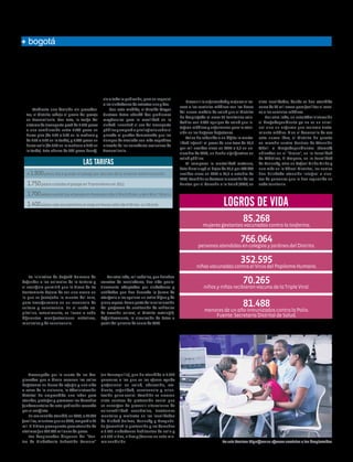 ENERO 2014

15

humanidad

Edición No. 27

bogotá

El gran descuento Salud: preventiva
en Transmilenio y de alta cobertura
Redacción Humanidad

Mediante una decisión sin precedentes, el Distrito redujo el precio del pasaje
en Transmilenio. Con esto, la tarifa del
sistema de transporte pasó de 1.750 pesos
a una combinación entre 1.700 pesos en
horas pico (de 5:30 a 8:29 en la mañana y
de 4:30 a 7:30 en la tarde), y 1.400 pesos en
horas valle (de 8:30 en la mañana a 4:29 en
la tarde). Este ahorro de 300 pesos benefi-

cia a toda la población, pero en especial
a los ciudadanos de estratos uno y dos.
Con esta medida, el Alcalde Mayor
Gustavo Petro abordó dos problemas
mayúsculos para la movilidad en la
ciudad. Incentivó el uso del transporte
público y empezó a privilegiarlo sobre el
privado al quedar demostrado que los
tiempos de traslado son más expeditos
a través de los corredores exclusivos de
Transmilenio.

Las tarifas
A 1.800 pesos iba a quedar el pasaje por decreto de la anterior Administración.

1.750 pesos costaba el pasaje en Transmilenio en 2012.
1.700 pesos cuesta hoy el pasaje en horas pico (de 5:30 a 8:29 am. y de 4:30 a 7:30 pm.)
1.400 pesos vale actualmente el viaje en horas valle (de 8:30 am. a 4:29 pm).

Los animales:
el otro prójimo
El Distrito ha combatido la tortura
y el sacrificio de los animales.
La iniciativa de Bogotá Humana de
defender a los animales de la tortura y
el sacrificio permitió que la Plaza de La
Santamaría dejara de ser una arena en
la que se festejaba la muerte del toro,
para transformarla en un escenario de
cultura y convivencia. En el ruedo capitalino, actualmente, se llevan a cabo
diferentes manifestaciones artísticas,
musicales y de convivencia.

Por otro lado, mil caballos, que halaban
carretas de recicladores, han sido paulatinamente adoptados por ciudadanos y
entidades que han buscado la forma de
otorgarle a los equinos un retiro digno y de
pleno reposo. Como parte de la culminación
del programa de sustitución de vehículos
de tracción animal, el Distrito restringió,
definitivamente, la circulación de éstos a
partir del primero de enero de 2014.

Prevenir la enfermedad y mejorar el acceso a los servicios médicos son las bases
del nuevo modelo de salud que el Distrito
ha desplegado al crear 85 territorios saludables con 1.005 equipos de salud que integran médicos y enfermeros para la atención en los hogares bogotanos.
Así se ha reducido a un dígito la mortalidad infantil al pasar de una tasa de 11,5
por mil nacidos vivos en 2011 a 9,9 en noviembre de 2013, un hecho significativo en
salud pública.
Al comparar la mortalidad materna,
ésta disminuyó al bajar de 36,7 por 100.000
nacidos vivos en 2011 a 25,8 a octubre de
2013. También se destaca la creación de los
Puntos por el Derecho a la Salud (PDS) en

siete localidades, donde se han atendido
cerca de 80 mil casos para facilitar el acceso a los servicios médicos.
Por otro lado, en esta Administración
el drogodependiente ya no es un criminal sino un enfermo que reclama tratamiento médico. Y en el desarrollo de esa
esta nueva idea, el Distrito ha puesto
en marcha cuatro Centros de Atención
Móvil a Drogodependientes (Camad)
ubicados en el “Bronx”, en la Localidad
de Mártires, El Amparo, en la Localidad
de Kennedy, otro en Rafael Uribe Uribe y
uno más en la Cárcel Distrital, los cuales
han brindado atención integral a cientos de personas que lo han requerido en
cada territorio.

Logros de vida
85.268

mujeres gestantes vacunadas contra la tosferina.

766.064

personas atendidas en colegios y jardines del Distrito.

352.595

niñas vacunadas contra el Virus del Papiloma Humano.

70.265

niños y niñas recibieron vacuna de la Triple Viral.

81.488

menores de un año inmunizados contra la Polio.
Fuente: Secretaría Distrital de Salud.

Atención integral
a los desplazados
Preocupada por la suerte de los desplazados que a diario recorren las calles
bogotanas en busca de refugio y una vida
a salvo de la violencia, la Administración
distrital ha emprendido una labor para
atender, proteger y promover los derechos
fundamentales de esta población acosada
por el conflicto.
En ese sentido atendió, en 2012, a 21.064
familias, mientras que en 2013, amparó a 25
mil. El último presupuesto para atención de
víctimas fue 234.180 millones de pesos.
Los desplazados disponen del “Centro de Ciudadanía Sebastián Romero”

(en Teusaquillo), que ha atendido a 1.682
personas a las que se les ofrece ayuda
profesional en salud, educación, ambiente, seguridad, convivencia y orientación psico-social. También se crearon
siete centros de protección social que
se encargan de prevenir situaciones de
vulnerabilidad económica, trastornos
mentales y maltrato en las localidades
de Ciudad Bolívar, Kennedy y Usaquén.
Se garantizó la protección y los derechos
a 9.153 ciudadanos habitantes de calle y
a 5.773 niños, niñas y jóvenes en esta misma condición.

En seis Centros Dignificar se ofrecen servicios a los desplazados.

 