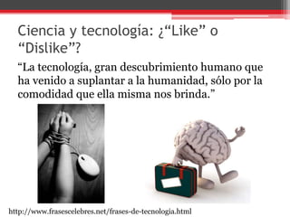 Ciencia y tecnología: ¿“Like” o
“Dislike”?
“La tecnología, gran descubrimiento humano que
ha venido a suplantar a la humanidad, sólo por la
comodidad que ella misma nos brinda.”
http://www.frasescelebres.net/frases-de-tecnologia.html
 