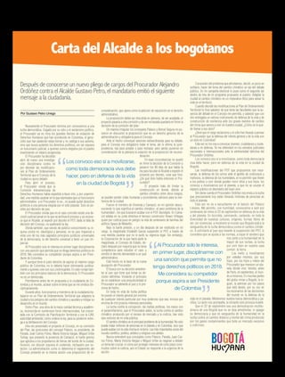 Nuevamente el Procurador termina por convocarnos a una
lucha democrática. Cegado por su odio y el sectarismo político,
el Procurador ya no mira los grandes hechos de violación de
Derechos Humanos que han acontecido en Colombia, el geno-
cidio que han padecido estas tierras y no castiga a sus autores,
sino que busca quitarles los derechos políticos, sin ser siquiera
un funcionario judicial, a quienes somos elegidos por el pueblo
enarbolando un ideario progresista.
El Procurador ha decidido
abrir de nuevo una investiga-
ción disciplinaria contra mí
por decretar las modificacio-
nes al Plan de Ordenamiento
Territorial que el Concejo de la
ciudad no quiso debatir.
Para abrir el proceso,
el Procurador olvida que la
Comisión Interamericana de
Derechos Humanos había expedido a favor mío, y por unanimi-
dad, una medida cautelar en la que expresaba que un funcionario
administrativo -y el Procurador lo es-, no puede quitar derechos
políticos a una persona elegida por el voto popular. Solo es po-
sible por decisión de juez.
El Procurador olvida que en el caso concreto existe una de-
cisión judicial penal en la que se archiva el proceso y se recono-
ce que el Alcalde, al expedir por decreto el POT, dada la falta de
decisión del Concejo, no quebrantó la ley.
Olvida también, que siendo de público conocimiento su in-
quina contra mí, ideológica y personal, no es juez imparcial y
viola uno de los más sagrados principios jurídicos universales
de la democracia, la del derecho universal a tener un juez im-
parcial.
Al Procurador solo le interesa en primer lugar disciplinarme
con una sanción que permita que no tenga derechos políticos en
2018. Me considera su competidor porque aspira a ser Presi-
dente de Colombia.
Y aunque tiene el justo derecho de aspirar al máximo cargo
público de Colombia, no lo debería hacer eliminando jurídica-
mente a quienes cree son sus contrincantes. En esto rompe tam-
bién con los principios básicos de la democracia. El Procurador
no es un demócrata.
Permítanme antes de mi propuesta a la ciudadanía de Co-
lombia y al mundo, aclarar sobre el tema que se me sindica dis-
ciplinariamente.
Durante años, funcionarios y miembros de la ciudadanía tra-
bajaron en un Plan de Ordenamiento Territorial que adaptara la
ciudad a los peligros del cambio climático y ayudara a mitigar su
desarrollo en el mundo.
Dicho Plan, una obra de la mejor calidad técnica y académi-
ca, reconocida en numerosos foros internacionales, fue concer-
tada con la Comisión de Planificación Territorial y con la CAR,
autoridad ambiental, como ordena la ley, para su posterior entre-
ga a la deliberación del Concejo.
Una vez presentado el proyecto al Concejo, en su comisión
del Plan, las posiciones del concejal Palacio, su presidente, de
Parada, Juan Carlos Flórez, María Victoria Vargas, Miguel Uribe
Turbay, que presentó la ponencia de Camacol, el fuerte gremio
que aglutina a los propietarios de tierras del borde de la ciudad,
hicieron, sin discutir siquiera el contenido, rechazarlo por vo-
tación. La administración como lo determina el reglamento del
Concejo presentó en la misma sesión una proposición de re-
Por Gustavo Petro Urrego
Al Procurador solo le interesa,
en primer lugar, disciplinarme con
una sanción que permita que no
tenga derechos políticos en 2018.
Me considera su competidor
porque aspira a ser Presidente
de Colombia
Los convoco eso sí a movilizarse,
como toda democracia viva debe
hacer, pero en defensa de la vida
en la ciudad de Bogotá
consideración, que opera como la petición de reposición en el derecho
administrativo.
La proposición debía ser discutida en plenaria, de ser aceptada, el
proyecto pasaría a otra comisión y de ser rechazada quedaría en firme la
decisión de la comisión del plan.
De manera irregular los concejales Palacio y Bernal Segura no pu-
sieron en discusión la proposición que es un derecho genuino de la
administración y obligatoria para el Concejo.
Ante el hecho convoqué sesiones extraordinarias para su debate,
para el Concejo era obligatorio tratar el tema, así lo afirma la juris-
prudencia, sea para aceptar o para rechazar, pero jamás pusieron en
consideración de la plenaria la votación de la proposición de reconsi-
deración.
En esas circunstancias no quedó
en firme la decisión de la Comisión y
pasaron los 90 días de que habla la
ley para facultar al Alcalde a expedir el
proyecto por decreto, cosa que hice.
¿De qué dolo habla entonces el Pro-
curador?
El proyecto trata de limitar la
construcción en donde, debido al
cambio climático entre otros riesgos,
se pueden perder vidas humanas y ecosistemas valiosos para la resi-
liencia de la ciudad.
Fueron el ministro de Vivienda y Camacol, en mi opinión desco-
nociendo lo que significa el cambio climático -el peor problema de la
humanidad-, los que buscaron acabar con el POT decretado. En Cama-
col estaba en su junta directiva el famoso constructor Álvaro Villegas
quien por codicia puso en peligro la vida de centenares de familias del
edificio Space de Medellín.
Bajo la fuerte presión, y un día después de ser restituido en mi
cargo, la magistrada Elizabeth García suspendió el POT a través de
una medida cautelar que no le quitó su vigencia legal. Sin embargo,
la Corporación de la que hacía parte la
magistrada, el Consejo de Estado, de-
claró después por mayoría que no tenía
competencia para estudiar el caso y
remitió el decreto demandado a un juez
administrativo.
Este hecho es la base de la nueva
acusación del Procurador.
Él busca con su decisión amedren-
tar al juez que tiene que tomar su de-
cisión definitiva. Violando el principio
de no establecer una prejudicialidad el
Procurador se adelanta al juez y lo pre-
siona de hecho.
En toda mi vida de lucha política
he puesto el interés general por encima
de cualquier interés particular por muy poderoso que sea, incluso por
encima de mis propios intereses personales.
La lucha contra la corrupción, las mafias políticas, los nexos con
el paramilitarismo, que el Procurador alabó, la lucha contra el cambio
climático producido por el exceso de mercado y la codicia, han sido
ejes rectores de mi vida pública.
El cambio climático es el principal problema de la humanidad. No solo
puede matar millones de personas en el planeta y en Colombia, sino que
puede acabar con la vida misma en la tierra. Las más importantes voces del
mundo científico, político, artístico y religioso nos alertan.
Nunca entenderé que concejales como Palacio, Parada, Juan Car-
los Flórez, María Victoria Vargas o Miguel Uribe se negaran a debatir
un tema tan crucial, ni cómo por proteger intereses de corto plazo cons-
truidos sobre la codicia, aún el Estado no responde a la urgencia de la
acción.
Conocedor del problema que afrontamos, decidí, un poco en
solitario, hacer del tema del cambio climático un eje del debate
público. En mi campaña electoral lo puse como el segundo eje
dentro de tres de mi programa propuesto al pueblo. Adaptar la
ciudad al cambio climático es un imperativo ético para salvar la
vida en el territorio.
Cuando decreté las modificaciones al Plan de Ordenamiento
Territorial lo hice sabedor de que tenía las facultades que la au-
sencia del debate en el Concejo me permitía, y sabedor que con
ello entregaba un valioso instrumento de defensa de la vida y de
construcción de resiliencia ante los graves eventos de cambio
del clima que vamos a vivir en nuestra ciudad, ¿Cómo se le pue-
de llamar a eso dolo?
¿Será que el ciego sectarismo y el odio han llevado a pensar
al Procurador que la defensa del interés general y de la vida son
un dolo en Colombia?
Esta vez no los voy a convocar jóvenes, ciudadanos y ciuda-
danas a mi defensa. Ya me defenderé en los estrados judiciales
nacionales e internacionales ante la arbitrariedad delictiva del
Procurador Ordóñez.
Los convoco eso sí a movilizarse, como toda democracia
viva debe hacer, pero en defensa de la vida en la ciudad de
Bogotá.
Las modificaciones del POT que propusimos son nece-
sarias, la defensa de los cerros ante el apetito de codiciosos y
mafiosos, la defensa de los humedales, el no permitir que lleven
a los pobres a vivir donde pueden morir ellos y sus hijos, los
convoco a movilizarnos por el planeta, a que no se usurpe el
espacio público en desmedro del buen vivir.
Sin darse cuenta el Procurador Ordóñez nos envía a la lucha
que precisamente hoy están librando millones de personas en
todo el planeta.
Esta vez no es a escucharme en el balcón del Palacio
Liévano. Me permito, con humildad, convocarlos a salir por
centenares de miles el 22 de septiembre en defensa de la vida
y del planeta. En bicicleta, caminando, cantando, en toda la
diversidad de nuestras culturas, orígenes, formas libres de
ser, sin violencias, a mostrarle al mundo que Bogotá está a la
vanguardia de la lucha democrática contra el cambio climáti-
co. A solicitarle al juez que levante la suspensión del POT, si
considera que se ajusta a las normas, a trazar el sendero que
nos junte a la humanidad en la
mayor de sus luchas, la lucha
por vivir bien en nuestra casa
común: la tierra.
Los invito a movilizarnos
por ustedes mismos, por sus
hijos, por los hijos y nietos del
Procurador que merecen un pla-
neta dónde vivir. Vendrá, antes
de París, en septiembre, el mun-
do a mirarnos. En muchas partes
del globo miran a Bogotá, la si-
guen, la admiran por los pasos
que está dando, por su voz en
los escenarios de las decisiones
del mundo en la defensa de la
vida en el planeta. Mostremos nuestra fuerza democrática y pa-
cífica. La razón nos acompaña, la sinrazón solo provoca muerte.
Que el 22 de septiembre sea una demostración multitu-
dinaria de una Bogotá que no se deja amedrentar, ni apagar
su democracia y que es vanguardia de la humanidad en la
lucha contra un cambio drástico y mortal del clima producido
por los gases contaminantes que bota un mercado excesivo
y codicioso.
Carta del Alcalde a los bogotanos
Después de conocerse un nuevo pliego de cargos del Procurador Alejandro
Ordóñez contra el Alcalde Gustavo Petro, el mandatario emitió el siguiente
mensaje a la ciudadanía.
16 humanidad AGOSTO 2015 Edición No. 51
 