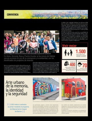 De víctimas a vecinos:
un cambio para la paz
Arte urbano
de la memoria,
la identidad
y la seguridad
Vivirenunapartamentocambialaformadepensar,sen-
tir y compartir en comunidad. El piso de una vivienda es
el techo de otra familia, las paredes, entradas, salidas e
inclusoalgunosbienessoncompartidosy,enconsecuen-
cia, la tradicional idea de tener casa se transforma.
Parafacilitarelpasoquedebedarunafamiliavulnerableo
Los personajes, lugares y hechos más importantes
para las comunidades se pintan en las paredes de 26
barrios de 14 localidades. Con 56 murales llenos de co-
lor y arte, la Secretaría del Hábitat, mediante el “Me-
joramiento Integral de Barrios y la Revitalización del
Centro”, está redibujando la memoria y reconstruyen-
do la identidad de los habitantes en sus territorios.
En Usme, Kennedy, Bosa y Puente Aranda, la Secretaría del Hábitat
ejecuta acciones en pro de la convivencia y la solidaridad, con los
beneficiados de proyectos de vivienda.
Redacción Humanidad
2.000 metros cuadrados
se pintan mediante el programa
de Mejoramiento Integral
de Barrios
CONVIVENCIA
víctimadelconflictoarmadoalaconvivenciaenpropiedad
horizontaloelhechodeconvertirseenvecinodeunproyec-
to de Vivienda de Interés Prioritario, la Secretaría del Hábi-
tatcreóla“EstrategiadeConvivenciayArraigoTerritorial”,
una iniciativa que reúne a entidades públicas y organiza-
ciones privadas en torno a las comunidades para mejorar
lo social, la seguridad ciudadana, el acceso a servicios pú-
blicosylasoportunidadeseconómicasdelasfamilias.
En 2015 se han integrado 2.570 familias víctimas y 6.000
familias más, que habitan en los entornos de los nuevos
conjuntos. Esto con capacitaciones de propiedad hori-
zontal, integración entre nuevos y viejos habitantes, ca-
racterización de perfiles de los residentes para proyec-
tos de emprendimiento y alianzas con el sector privado
para generar empleo.
Se trata, en total, de siete zonas de las localidades de
Usme, Kennedy, Bosa, y Puente Aranda, donde la estra-
tegia de convivencia amplía el acceso a la educación,
a la salud, a la recreación y al deporte, así como otros
servicios indispensables para que en los barrios de la
ciudad se fomenten valores como la solidaridad, el reco-
nocimiento y el respeto a la diferencia.
Con talleres de diseño colaborativo de artistas
bogotanos, miles de habitantes de estos sectores
aportan al contenido de cada obra y participan en
su realización.
Embellecer el entorno contribuye a la apropiación
segura de los barrios, al tiempo que mejora el hábi-
tat de la capital.
Más de 2.500 familias víctimas de la violencia están involucradas en procesos de convivencia.
Con murales la comunidad de cada territorio puede reconstruir memoria e identidad.
Vivir mejor
1.500jefes de hogar se han
capacitado en propiedad
horizontal y convivencia.
Gestión de
400cupos y rutas educativas e
identificación de futuras
inversiones en colegios junto a la
Secretaría de Educación.
Vinculación de más de
70jóvenes en riesgo
adscritos a programas de
la Secretaría de Gobierno.
7humanidadAGOSTO 2015 Edición No. 51
 