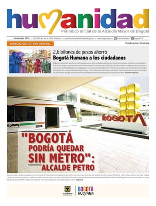 Noviembre 2015 EDICIÓN No. 59 ISSN: 22563413 periodicohumanidad@alcaldia.gov.co www.bogota.gov.co @humanidadya Bogotá D.C.
Publicación GratuitaESPECIAL SECRETARÍA GENERAL
El gobierno distrital les ahorró millonarias sumas a los ciudadanos al asumir con éxito procesos jurídicos contra la Admi-
nistración. Bogotá Humana avanzó en la recuperación del Hospital San Juan de Dios y lideró la defensa de los animales,
conlocualrecibióelapoyodelosbogotanosyelreconocimientogeneral.Prohibirlascorridasylamuertedelostorosfue
unadelasmásimportantesbatallasjurídicasydecambioenlospatronesculturales.Deotrolado,secreólaAltaConseje-
ríadeVíctimasquefacilitólainclusiónsocialdepersonasafectadasporelconflictoarmado.Informeespecial.
Cuando todo estaba listo para el comienzo de la trascendental megaobra del metro, los anuncios recientes del alcalde electo, Enrique Peñalosa y del vicepresidente Germán Vargas
Lleras,derevisarelprocesoyelaborarnuevosestudiosparaunmetroelevado,hacenquesealejedefinitivamentelaposibilidadyelanhelodelosbogotanosdetenerelmetroenpoco
tiempo. El Alcalde Petro llamó a conformar un movimiento cívico en defensa de la obra. Página16
"BOGOTÁ
PODRÍA QUEDAR
SIN METRO":
ALCALDE PETRO
2,6 billones de pesos ahorró
Bogotá Humana a los ciudadanos
 