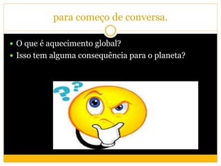 para começo de conversa.
 O que é aquecimento global?
 Isso tem alguma consequência para o planeta?
 