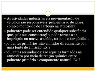  As atividades industrias e a movimentação de
veículos são responsáveis pela emissão de gases,
como o monóxido de carbono na atmosfera.
 poluente: pode ser entendido qualquer substância
que, pela sua concentração, pode tornar o ar
impróprio ou nocivo à saúde, ao bem-estar público..
-poluentes primários: são emitidos diretamente por
uma fonte de emissão. Ex:?
-poluentes secundários: são aqueles formados na
atmosfera por meio de reação química entre
poluente primário e componente natural. Ex:?
 
