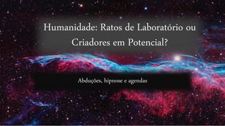 Humanidade: Ratos de Laboratório ou
Criadores em Potencial?
Abduções, hipnose e agendas
 
