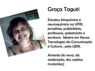 Graça Taguti
Estudou bioquímica e
neuroquímica na UFRJ,
jornalista, publicitária,
professora, palestrante e
escritora. Mestre em Novas
Tecnologias da Comunicação
e Cultura , pela UERJ.

Amante do novo, da
aceleração, dos sujeitos
mutantes;)

 