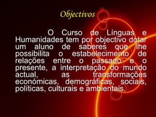 Objectivos  O Curso de Línguas e Humanidades tem por objectivo dotar um aluno de saberes que lhe possibilita o estabelecimento de relações entre o passado e o presente, a interpretação do mundo actual, as transformações económicas, demográficas, sociais, políticas, culturais e ambientais.  