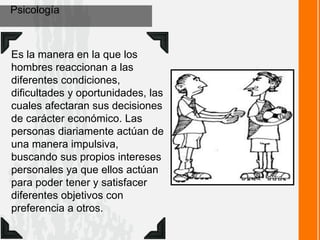 Psicología
Es la manera en la que los
hombres reaccionan a las
diferentes condiciones,
dificultades y oportunidades, las
cuales afectaran sus decisiones
de carácter económico. Las
personas diariamente actúan de
una manera impulsiva,
buscando sus propios intereses
personales ya que ellos actúan
para poder tener y satisfacer
diferentes objetivos con
preferencia a otros.
 