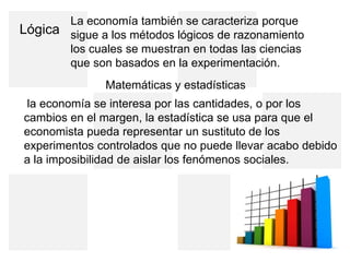 Lógica
La economía también se caracteriza porque
sigue a los métodos lógicos de razonamiento
los cuales se muestran en todas las ciencias
que son basados en la experimentación.
Matemáticas y estadísticas
la economía se interesa por las cantidades, o por los
cambios en el margen, la estadística se usa para que el
economista pueda representar un sustituto de los
experimentos controlados que no puede llevar acabo debido
a la imposibilidad de aislar los fenómenos sociales.
 