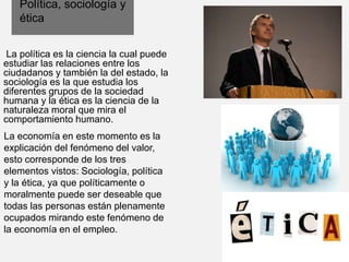 Política, sociología y
ética
La política es la ciencia la cual puede
estudiar las relaciones entre los
ciudadanos y también la del estado, la
sociología es la que estudia los
diferentes grupos de la sociedad
humana y la ética es la ciencia de la
naturaleza moral que mira el
comportamiento humano.
La economía en este momento es la
explicación del fenómeno del valor,
esto corresponde de los tres
elementos vistos: Sociología, política
y la ética, ya que políticamente o
moralmente puede ser deseable que
todas las personas están plenamente
ocupados mirando este fenómeno de
la economía en el empleo.
 